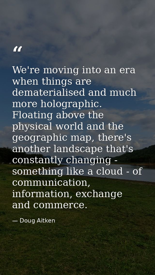 We're moving into an era when things are dematerialised and much more holographic. Floating above the physical world and — Doug Aitken