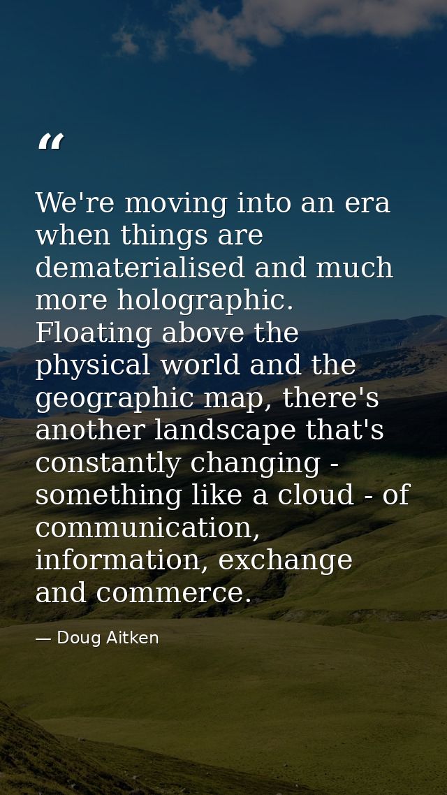 We're moving into an era when things are dematerialised and much more holographic. Floating above the physical world and — Doug Aitken