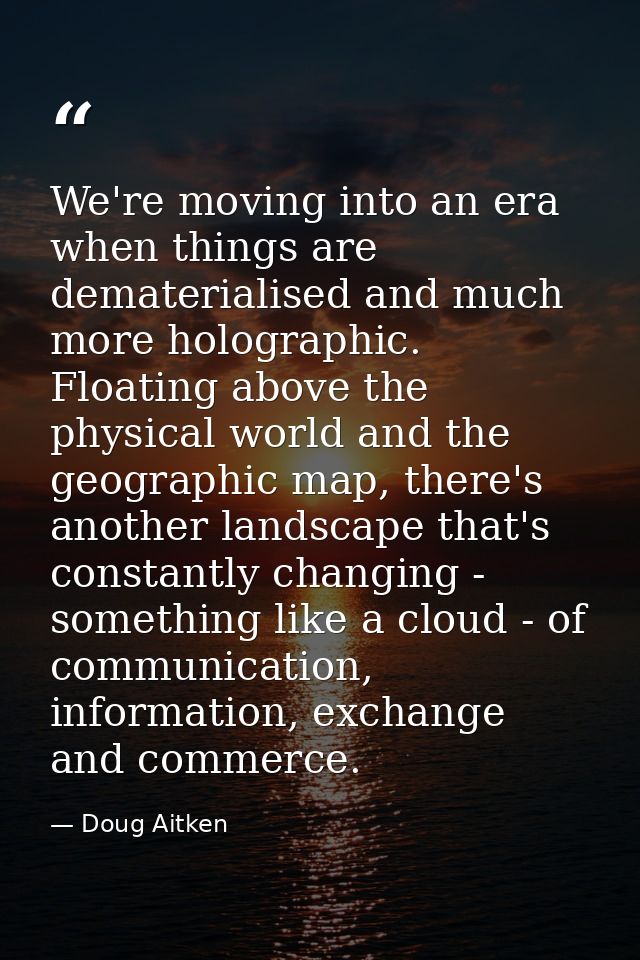 We're moving into an era when things are dematerialised and much more holographic. Floating above the physical world and — Doug Aitken