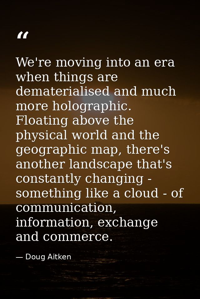 We're moving into an era when things are dematerialised and much more holographic. Floating above the physical world and — Doug Aitken