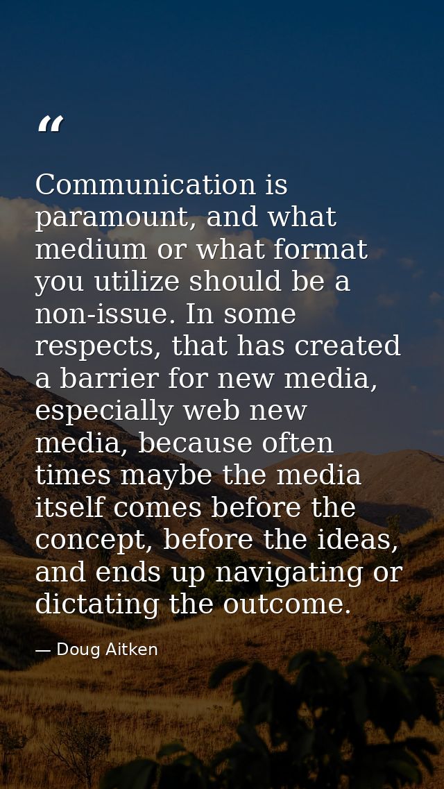 Communication is paramount, and what medium or what format you utilize should be a non-issue. In some respects, that has — Doug Aitken