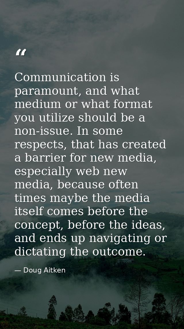 Communication is paramount, and what medium or what format you utilize should be a non-issue. In some respects, that has — Doug Aitken