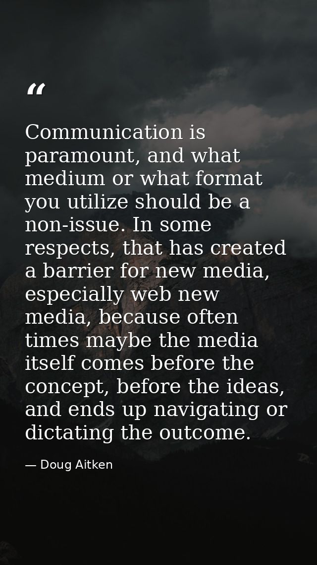 Communication is paramount, and what medium or what format you utilize should be a non-issue. In some respects, that has — Doug Aitken