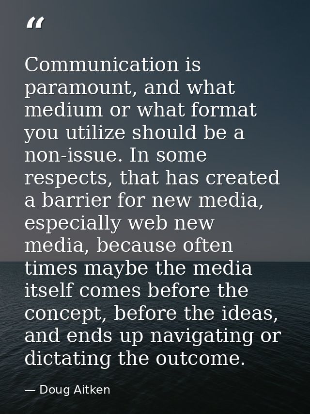 Communication is paramount, and what medium or what format you utilize should be a non-issue. In some respects, that has — Doug Aitken