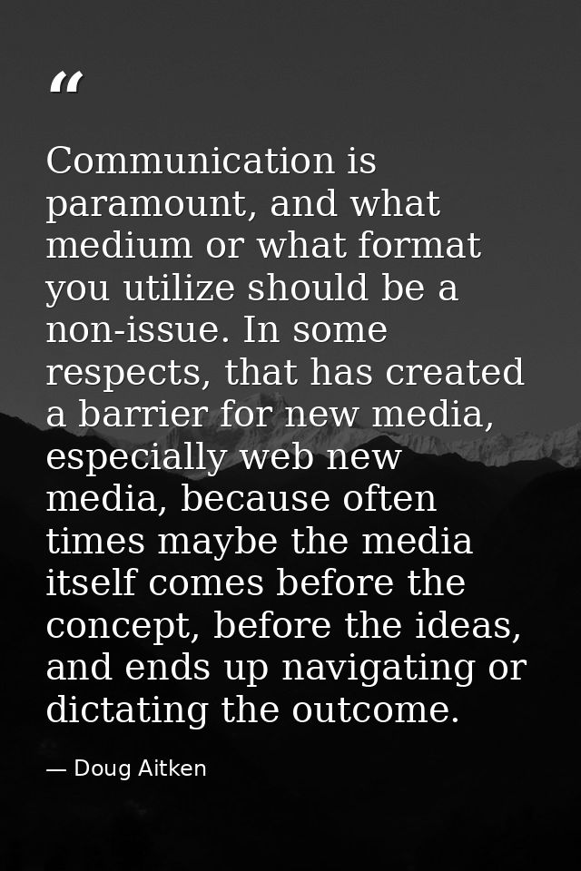 Communication is paramount, and what medium or what format you utilize should be a non-issue. In some respects, that has — Doug Aitken