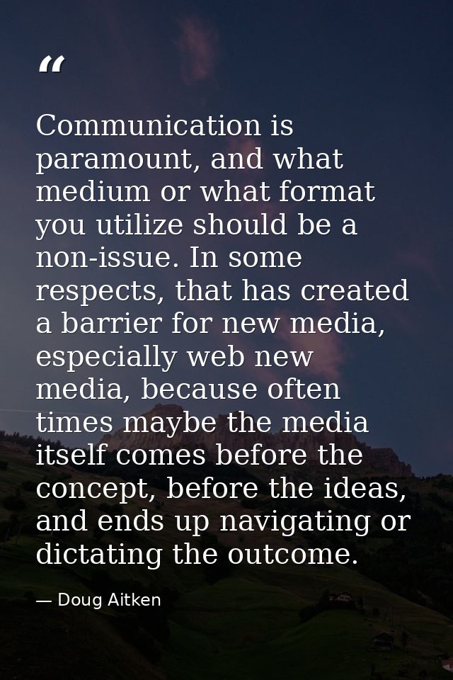 Communication is paramount, and what medium or what format you utilize should be a non-issue. In some respects, that has — Doug Aitken