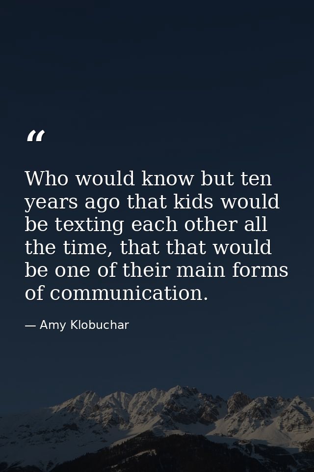 Who would know but ten years ago that kids would be texting each other all the time, that that would be one of their mai — Amy Klobuchar
