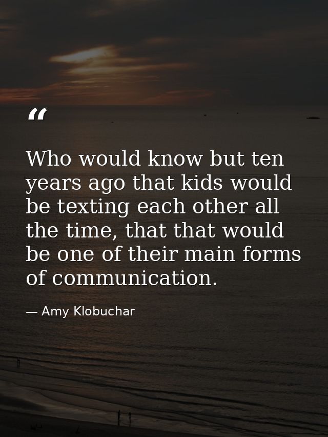 Who would know but ten years ago that kids would be texting each other all the time, that that would be one of their mai — Amy Klobuchar