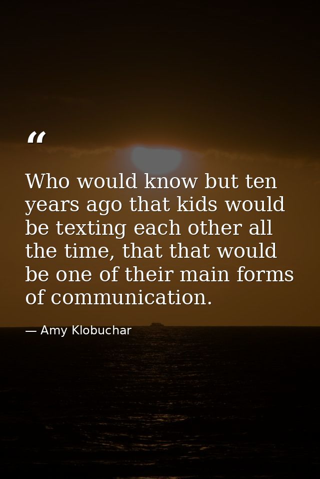 Who would know but ten years ago that kids would be texting each other all the time, that that would be one of their mai — Amy Klobuchar