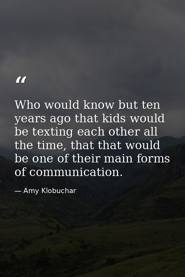 Who would know but ten years ago that kids would be texting each other all the time, that that would be one of their mai — Amy Klobuchar