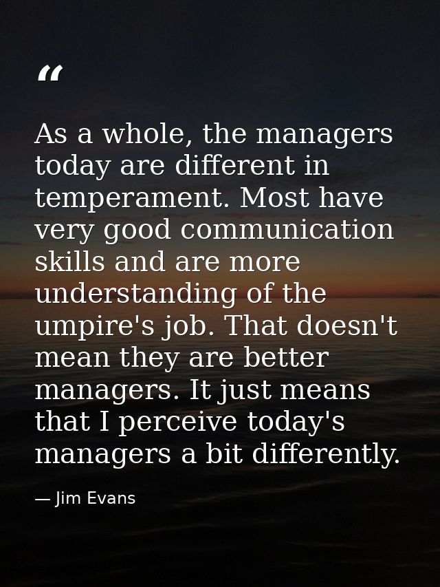 As a whole, the managers today are different in temperament. Most have very good communication skills and are more under — Jim Evans