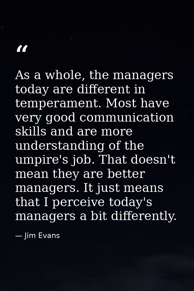 As a whole, the managers today are different in temperament. Most have very good communication skills and are more under — Jim Evans