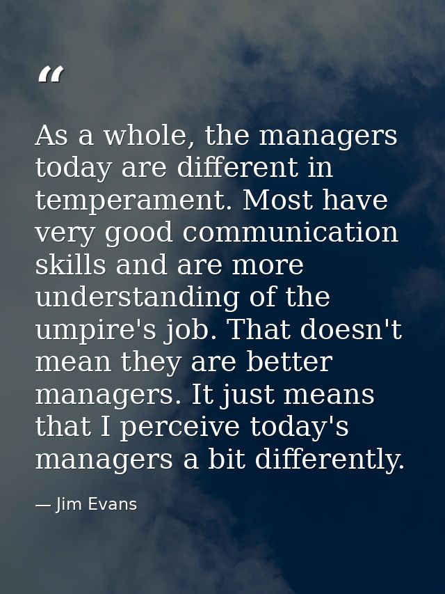As a whole, the managers today are different in temperament. Most have very good communication skills and are more under — Jim Evans