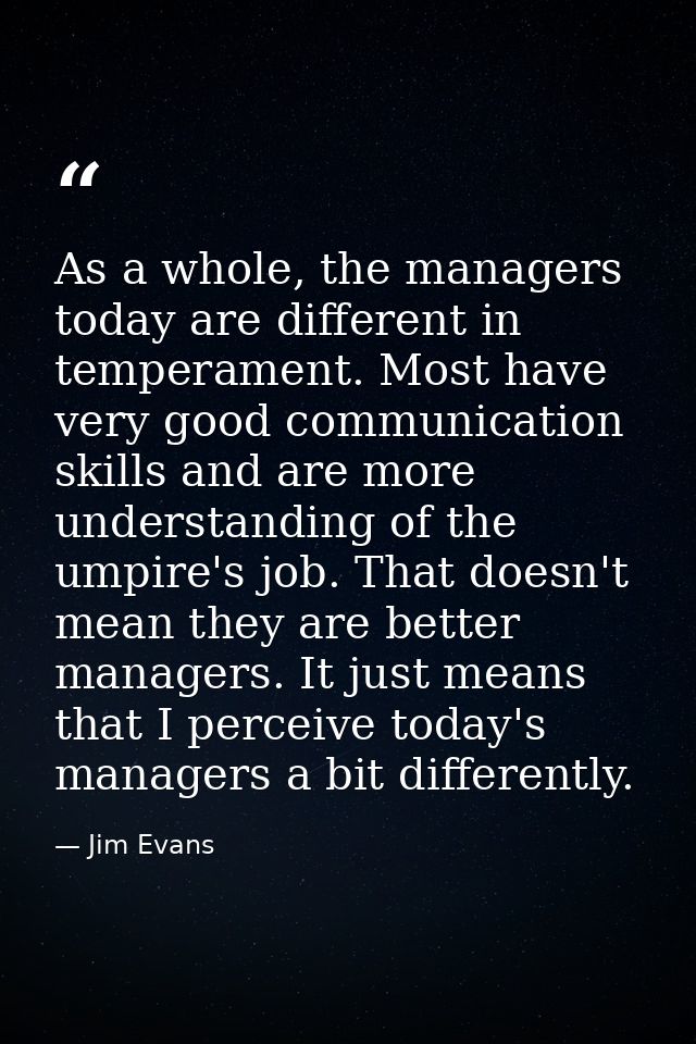 As a whole, the managers today are different in temperament. Most have very good communication skills and are more under — Jim Evans