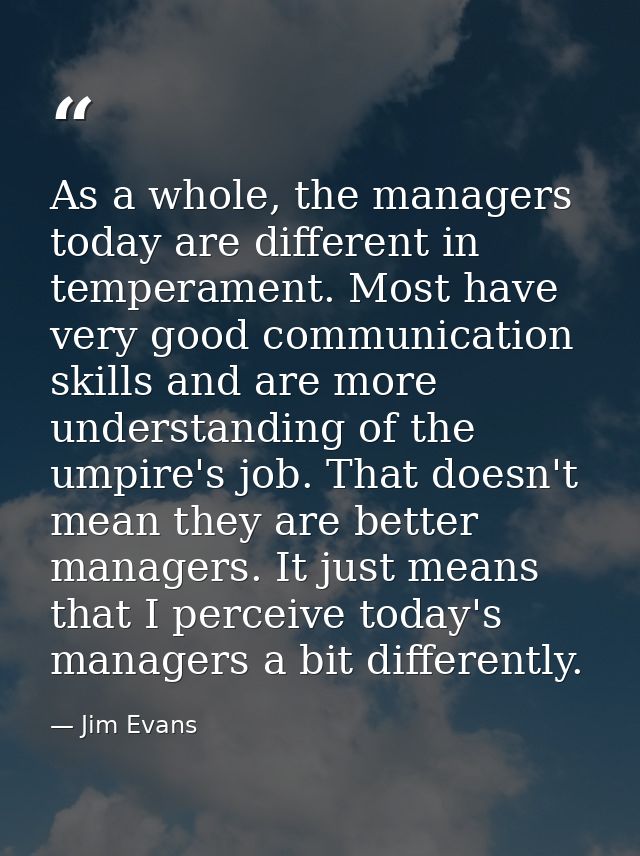 As a whole, the managers today are different in temperament. Most have very good communication skills and are more under — Jim Evans