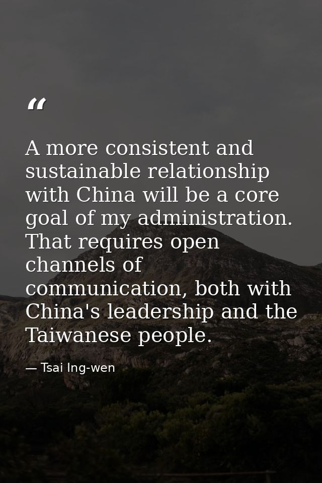 A more consistent and sustainable relationship with China will be a core goal of my administration. That requires open c — Tsai Ing-wen