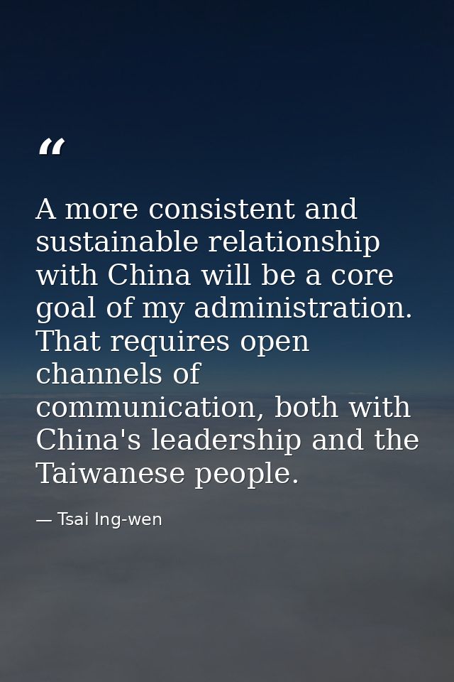 A more consistent and sustainable relationship with China will be a core goal of my administration. That requires open c — Tsai Ing-wen