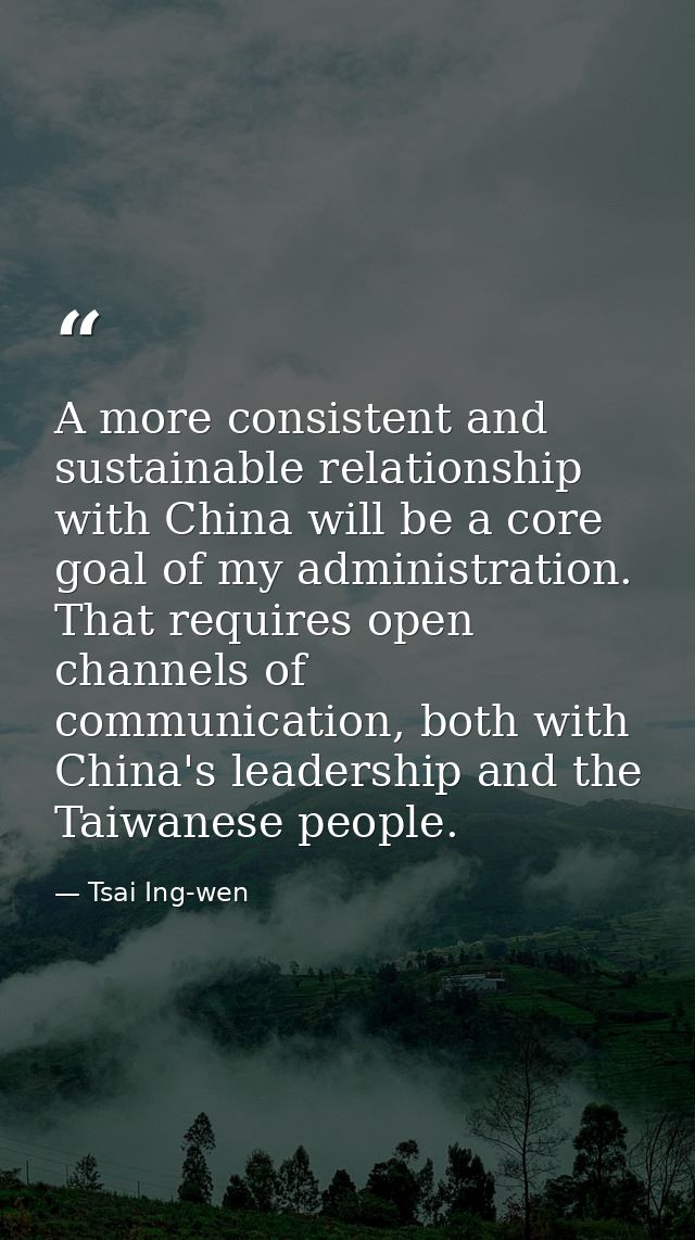 A more consistent and sustainable relationship with China will be a core goal of my administration. That requires open c — Tsai Ing-wen