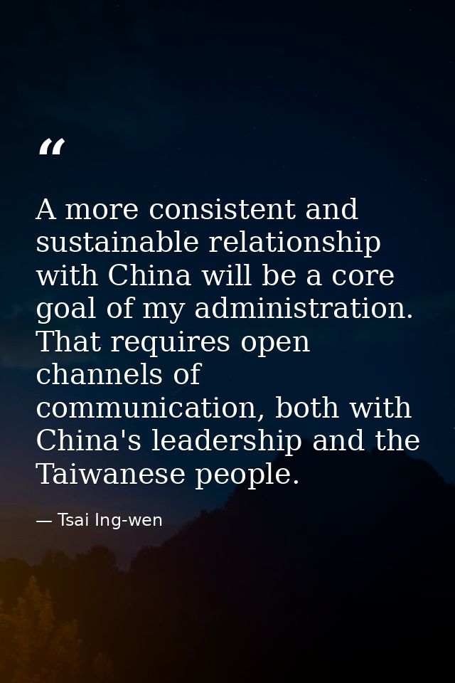 A more consistent and sustainable relationship with China will be a core goal of my administration. That requires open c — Tsai Ing-wen