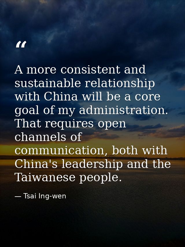 A more consistent and sustainable relationship with China will be a core goal of my administration. That requires open c — Tsai Ing-wen