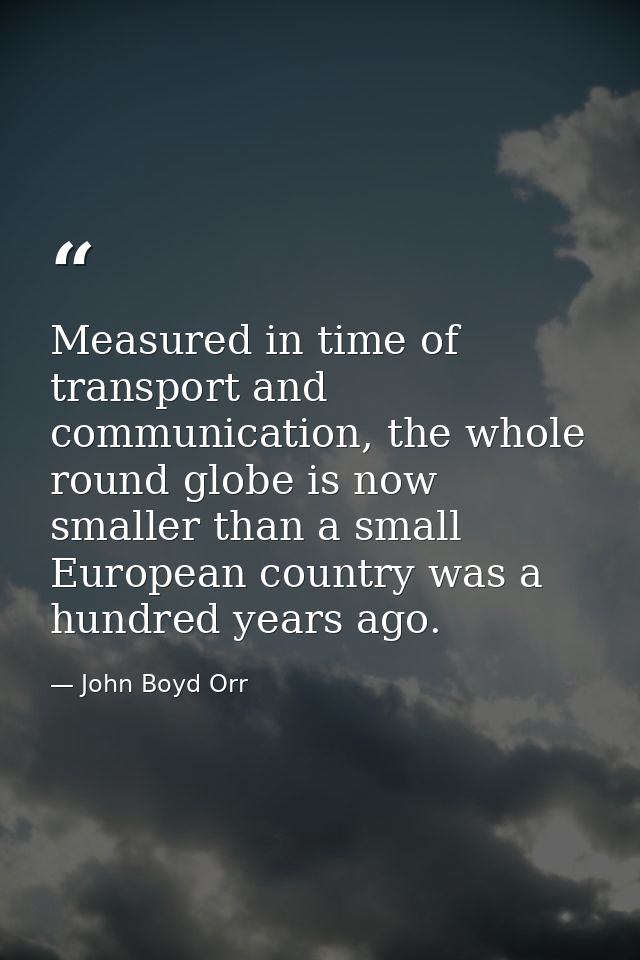 Measured in time of transport and communication, the whole round globe is now smaller than a small European country was  — John Boyd Orr