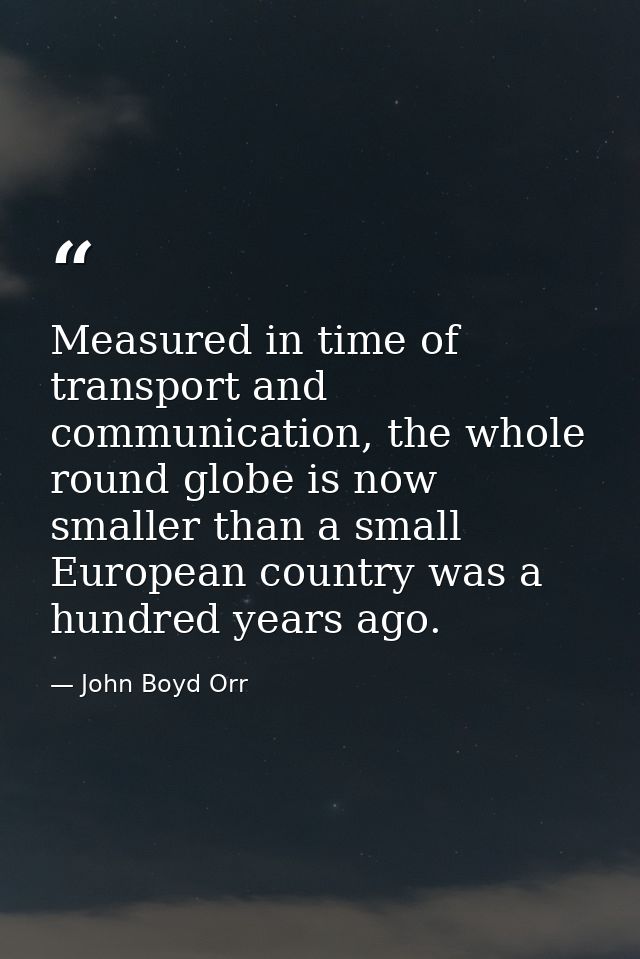 Measured in time of transport and communication, the whole round globe is now smaller than a small European country was  — John Boyd Orr