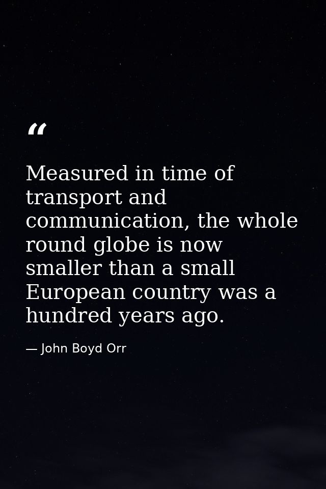 Measured in time of transport and communication, the whole round globe is now smaller than a small European country was  — John Boyd Orr