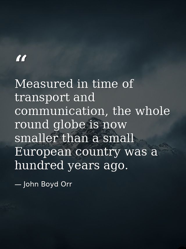 Measured in time of transport and communication, the whole round globe is now smaller than a small European country was  — John Boyd Orr