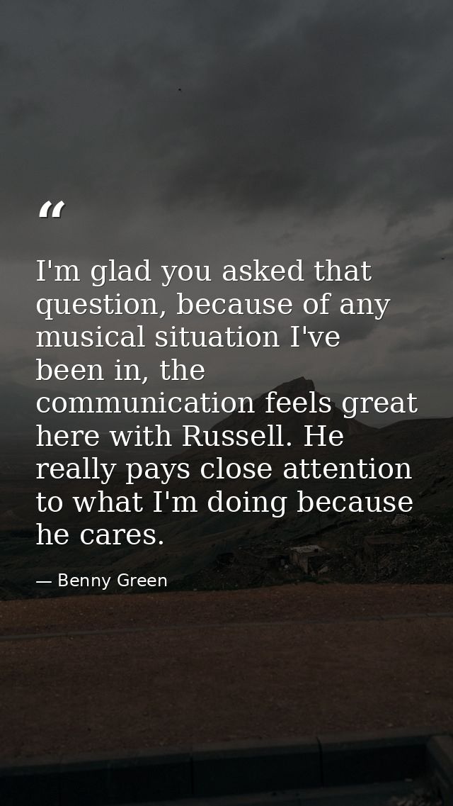 I'm glad you asked that question, because of any musical situation I've been in, the communication feels great here with — Benny Green