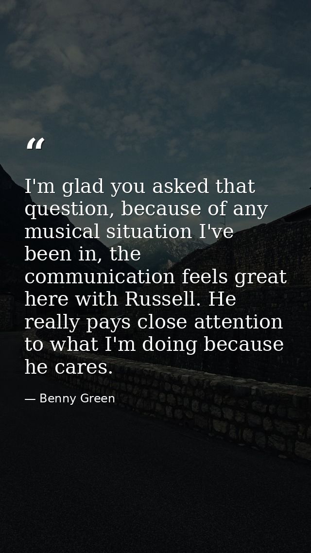 I'm glad you asked that question, because of any musical situation I've been in, the communication feels great here with — Benny Green