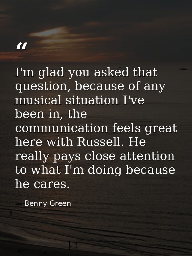 I'm glad you asked that question, because of any musical situation I've been in, the communication feels great here with — Benny Green