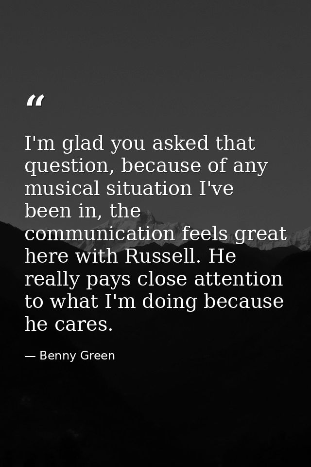 I'm glad you asked that question, because of any musical situation I've been in, the communication feels great here with — Benny Green