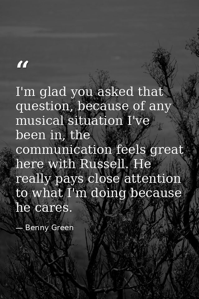 I'm glad you asked that question, because of any musical situation I've been in, the communication feels great here with — Benny Green