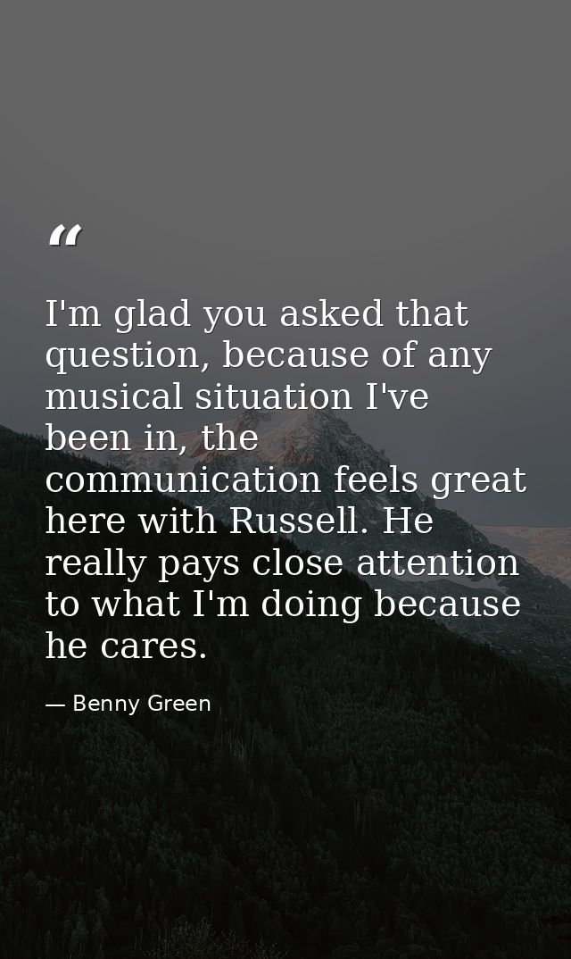 I'm glad you asked that question, because of any musical situation I've been in, the communication feels great here with — Benny Green