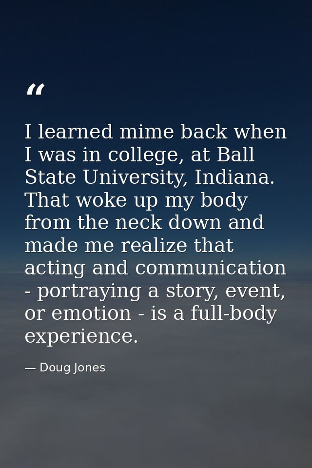 I learned mime back when I was in college, at Ball State University, Indiana. That woke up my body from the neck down an — Doug Jones