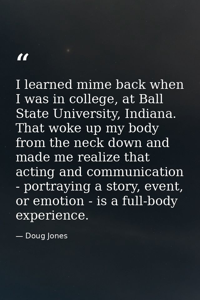 I learned mime back when I was in college, at Ball State University, Indiana. That woke up my body from the neck down an — Doug Jones