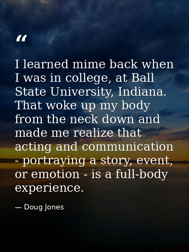 I learned mime back when I was in college, at Ball State University, Indiana. That woke up my body from the neck down an — Doug Jones