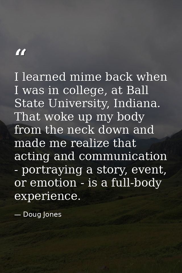 I learned mime back when I was in college, at Ball State University, Indiana. That woke up my body from the neck down an — Doug Jones