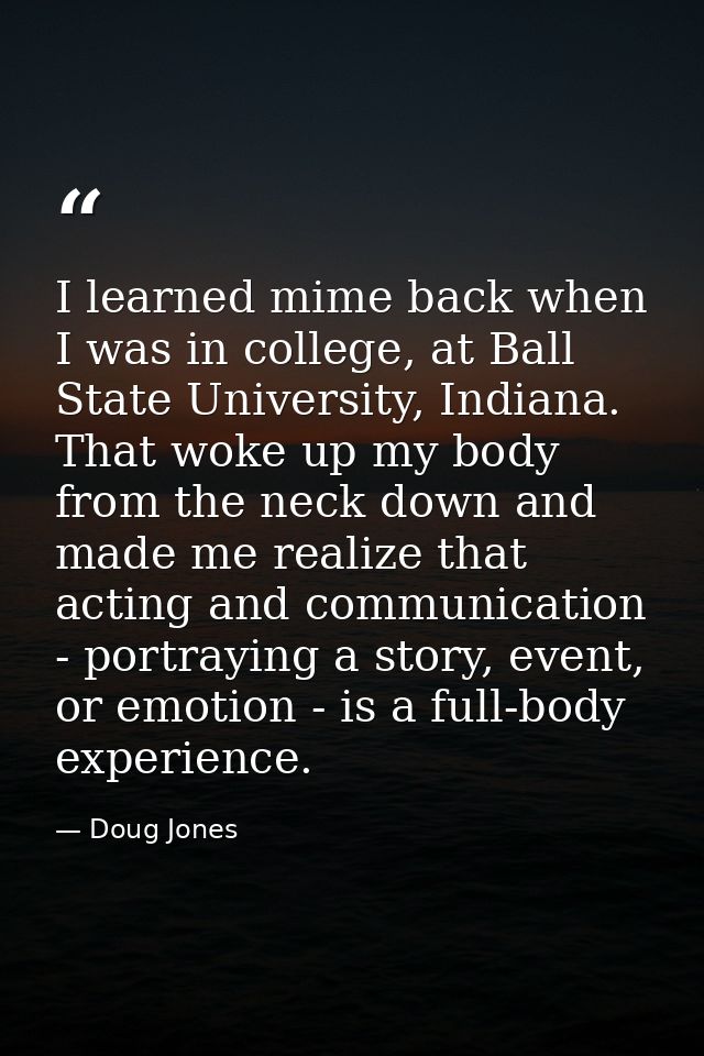 I learned mime back when I was in college, at Ball State University, Indiana. That woke up my body from the neck down an — Doug Jones