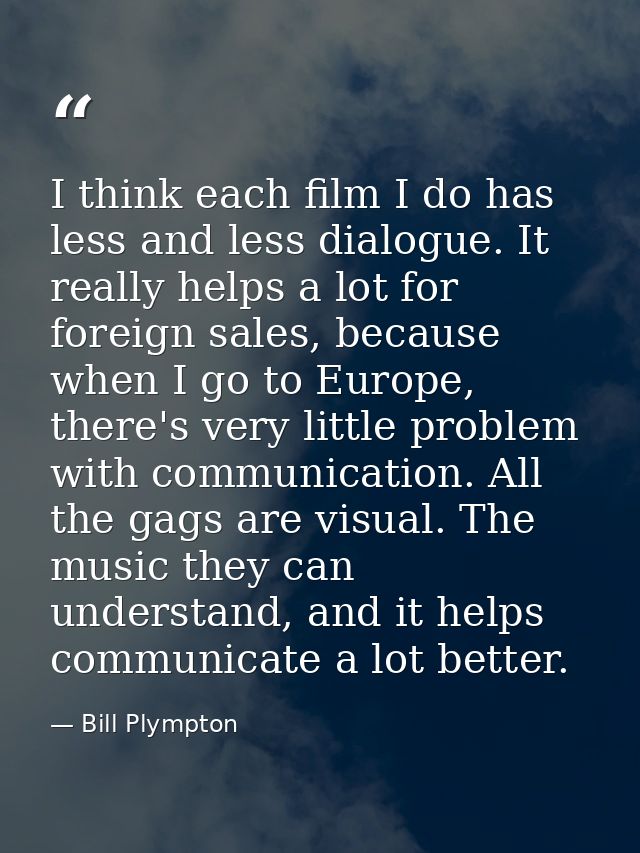 I think each film I do has less and less dialogue. It really helps a lot for foreign sales, because when I go to Europe, — Bill Plympton