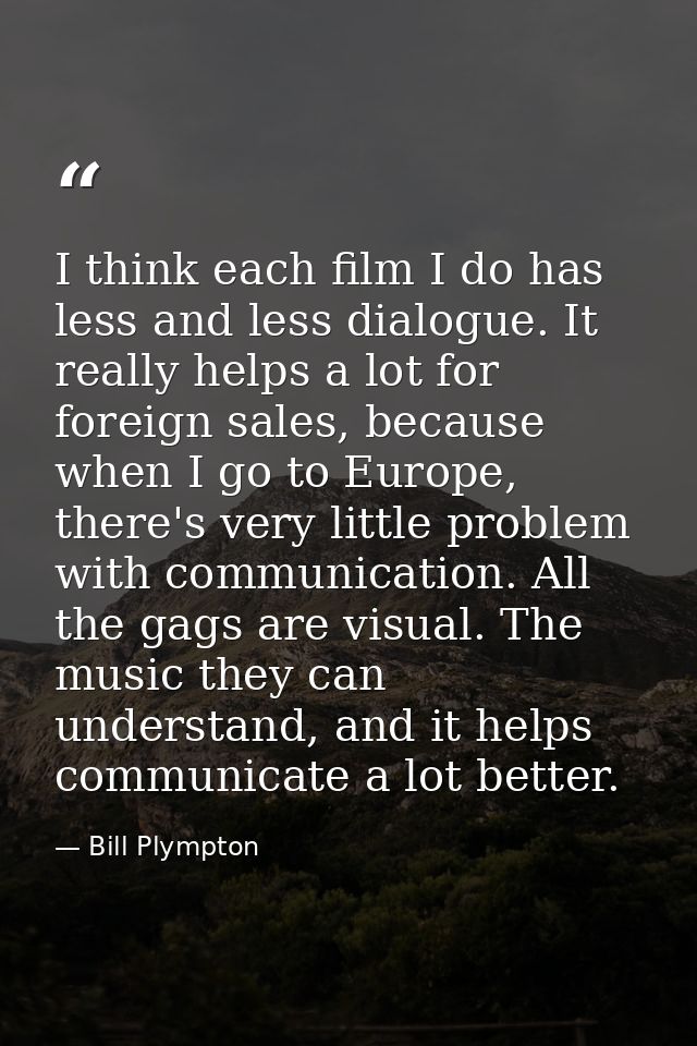 I think each film I do has less and less dialogue. It really helps a lot for foreign sales, because when I go to Europe, — Bill Plympton