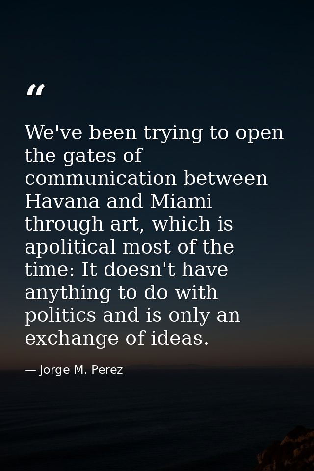 We've been trying to open the gates of communication between Havana and Miami through art, which is apolitical most of t — Jorge M. Perez