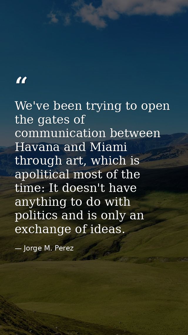 We've been trying to open the gates of communication between Havana and Miami through art, which is apolitical most of t — Jorge M. Perez