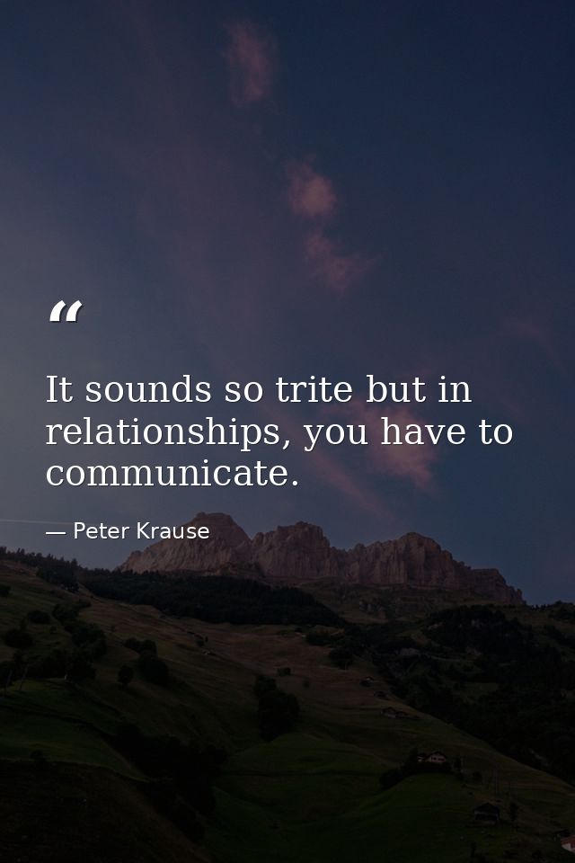 It sounds so trite but in relationships, you have to communicate. — Peter Krause