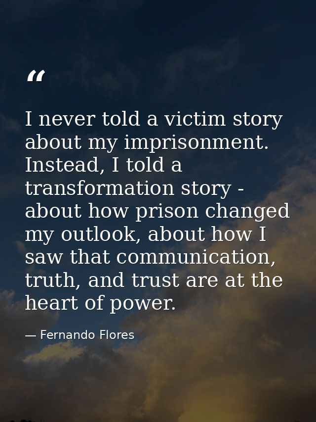 I never told a victim story about my imprisonment. Instead, I told a transformation story - about how prison changed my  — Fernando Flores