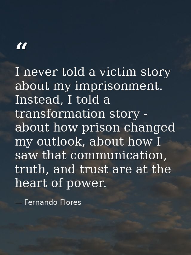 I never told a victim story about my imprisonment. Instead, I told a transformation story - about how prison changed my  — Fernando Flores