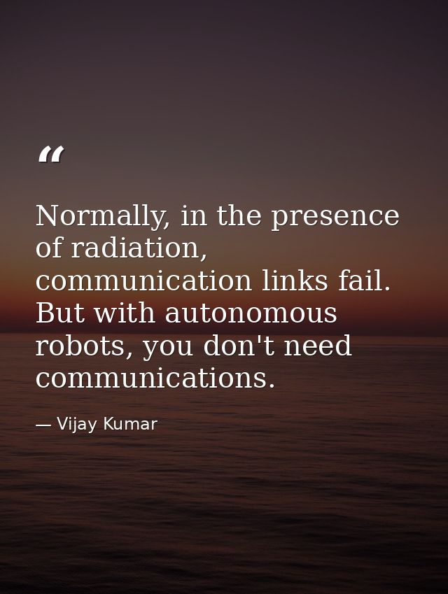 Normally, in the presence of radiation, communication links fail. But with autonomous robots, you don't need communicati — Vijay Kumar