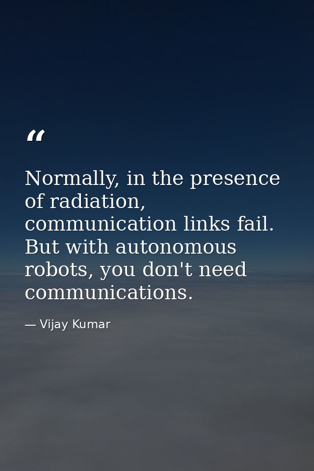 Normally, in the presence of radiation, communication links fail. But with autonomous robots, you don't need communicati — Vijay Kumar