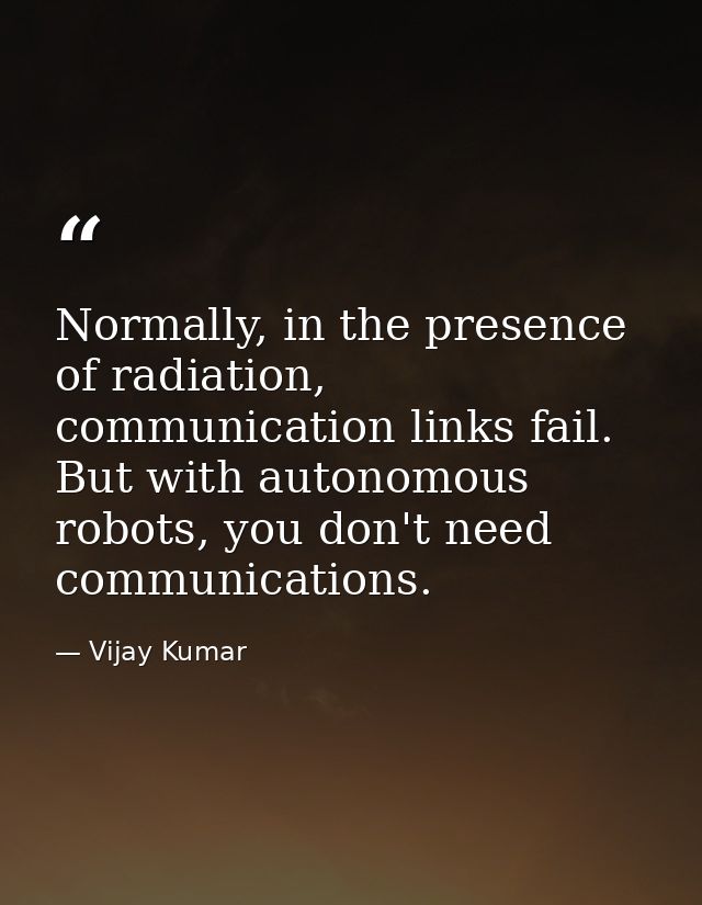 Normally, in the presence of radiation, communication links fail. But with autonomous robots, you don't need communicati — Vijay Kumar