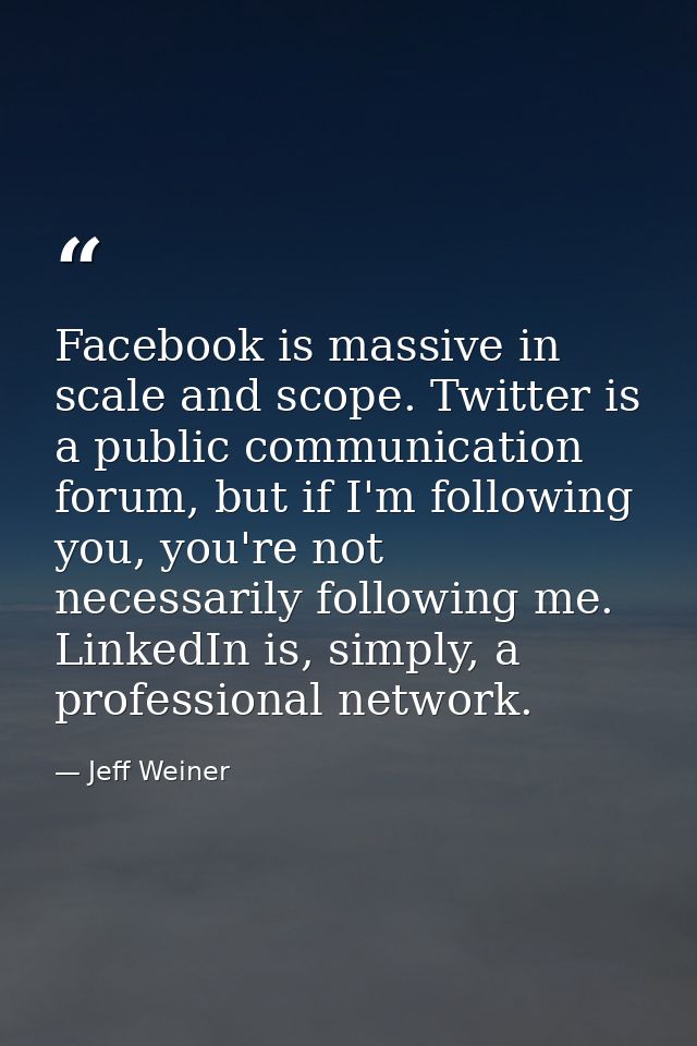 Facebook is massive in scale and scope. Twitter is a public communication forum, but if I'm following you, you're not ne — Jeff Weiner